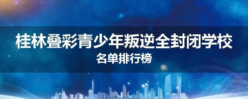 桂林叠彩青少年叛逆全封闭学校名单排行榜