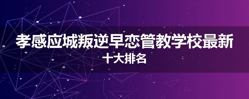 孝感应城叛逆早恋管教学校最新十大排名