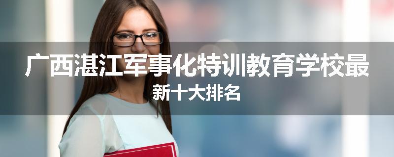 广西湛江军事化特训教育学校最新十大排名