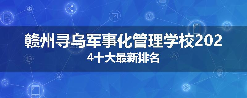 赣州寻乌军事化管理学校2024十大最新排名