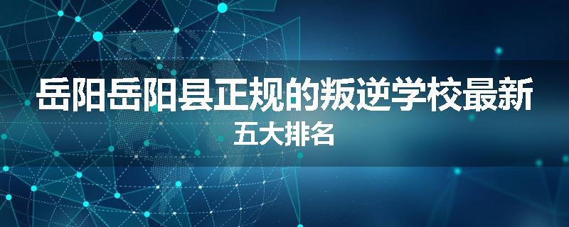 岳阳岳阳县正规的叛逆学校最新五大排名