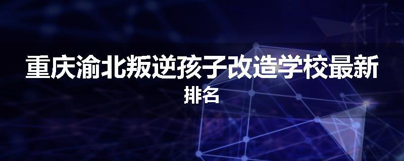 重庆渝北叛逆孩子改造学校最新排名