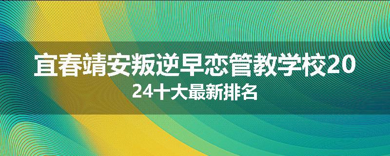 宜春靖安叛逆早恋管教学校2024十大最新排名