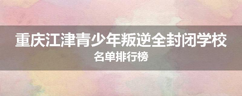 重庆江津青少年叛逆全封闭学校名单排行榜