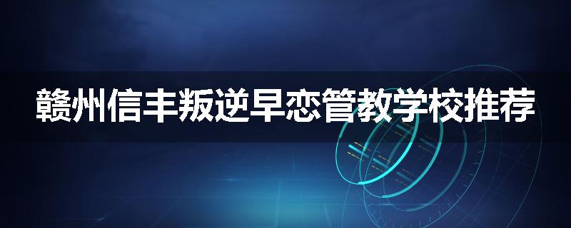 赣州信丰叛逆早恋管教学校推荐