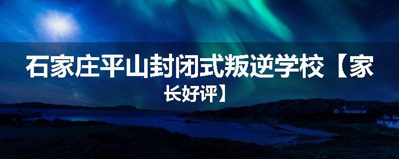 石家庄平山封闭式叛逆学校【家长好评】