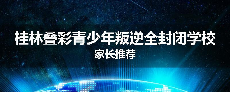 桂林叠彩青少年叛逆全封闭学校家长推荐