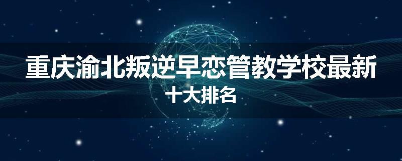 重庆渝北叛逆早恋管教学校最新十大排名