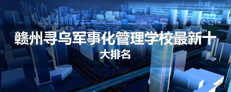 赣州寻乌军事化管理学校最新十大排名