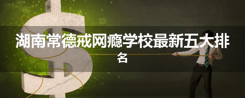 湖南常德戒网瘾学校最新五大排名