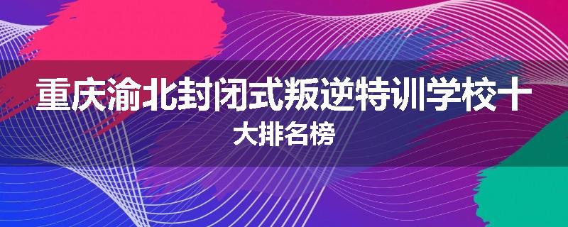 重庆渝北封闭式叛逆特训学校十大排名榜