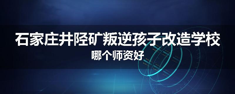 石家庄井陉矿叛逆孩子改造学校哪个师资好