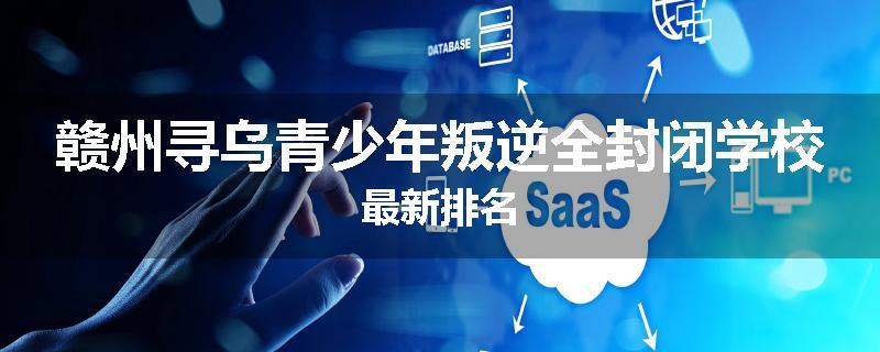 赣州寻乌青少年叛逆全封闭学校最新排名