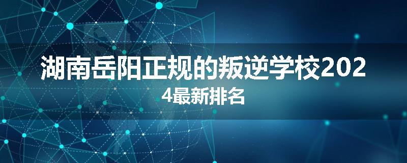 湖南岳阳正规的叛逆学校2024最新排名