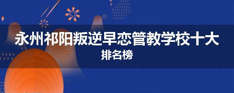 永州祁阳叛逆早恋管教学校十大排名榜