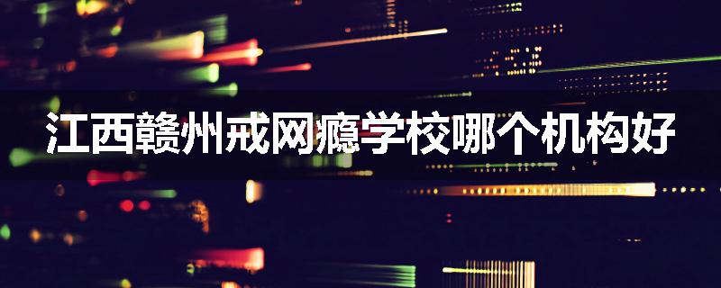 江西赣州戒网瘾学校哪个机构好
