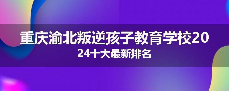 重庆渝北叛逆孩子教育学校2024十大最新排名