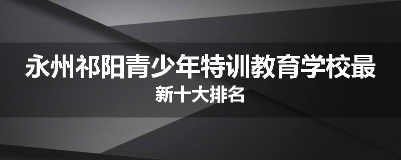 永州祁阳青少年特训教育学校最新十大排名