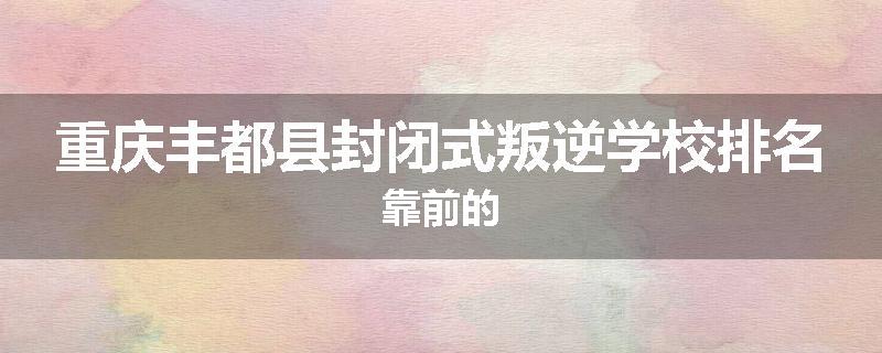 重庆丰都县封闭式叛逆学校排名靠前的