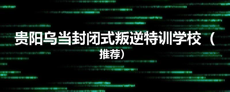 贵阳乌当封闭式叛逆特训学校（推荐）