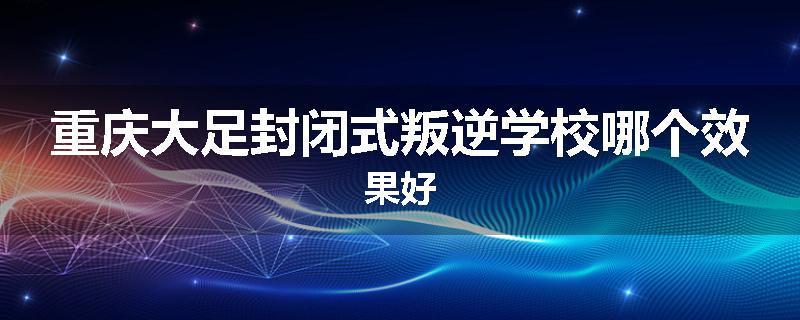 重庆大足封闭式叛逆学校哪个效果好