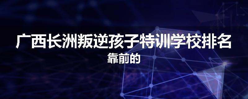 广西长洲叛逆孩子特训学校排名靠前的