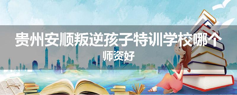贵州安顺叛逆孩子特训学校哪个师资好