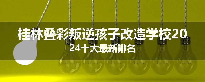 桂林叠彩叛逆孩子改造学校2024十大最新排名