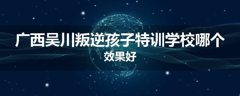 广西吴川叛逆孩子特训学校哪个效果好