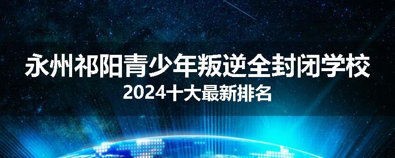 永州祁阳青少年叛逆全封闭学校2024十大最新排名