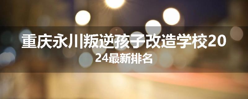 重庆永川叛逆孩子改造学校2024最新排名