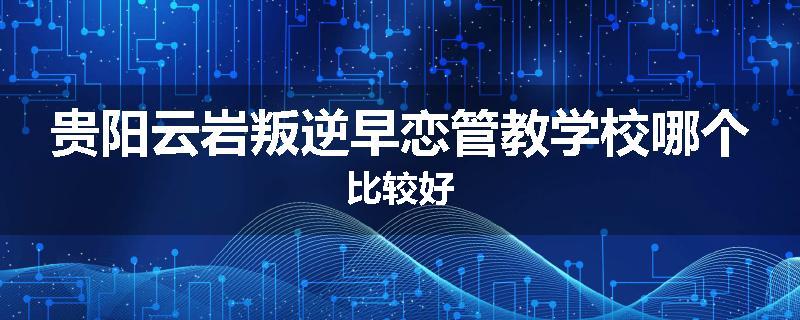 贵阳云岩叛逆早恋管教学校哪个比较好