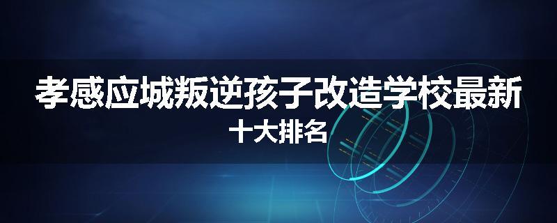 孝感应城叛逆孩子改造学校最新十大排名