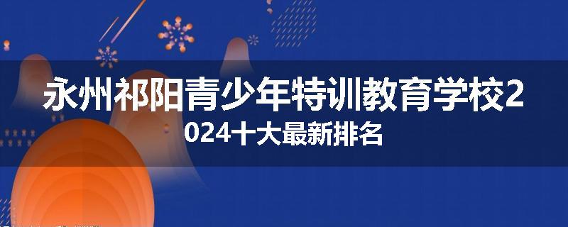 永州祁阳青少年特训教育学校2024十大最新排名