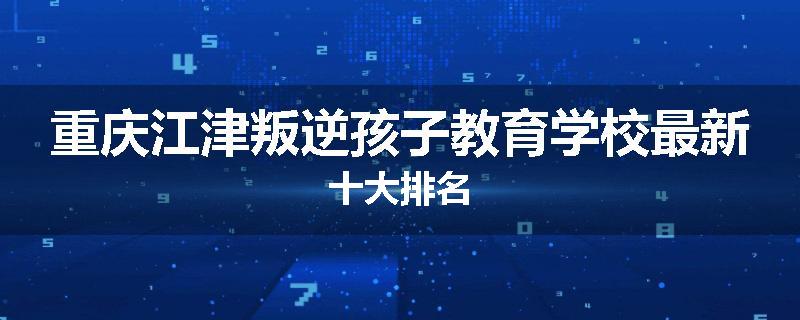 重庆江津叛逆孩子教育学校最新十大排名