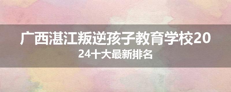 广西湛江叛逆孩子教育学校2024十大最新排名