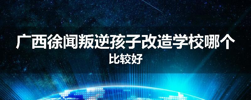 广西徐闻叛逆孩子改造学校哪个比较好