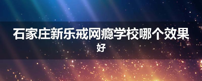 石家庄新乐戒网瘾学校哪个效果好