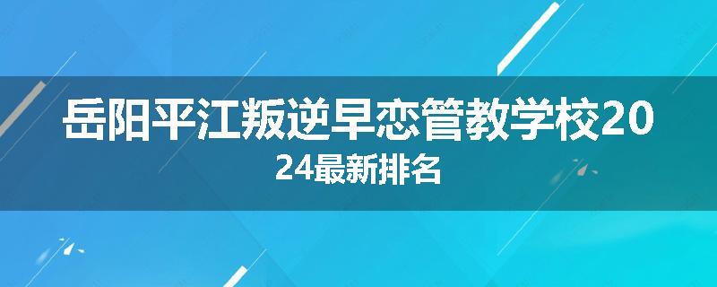 岳阳平江叛逆早恋管教学校2024最新排名