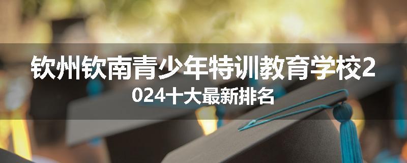 钦州钦南青少年特训教育学校2024十大最新排名