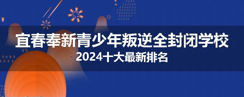 宜春奉新青少年叛逆全封闭学校2024十大最新排名