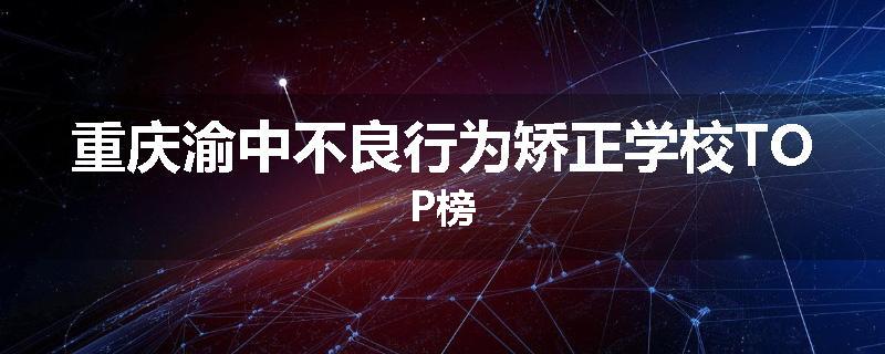 重庆渝中不良行为矫正学校TOP榜