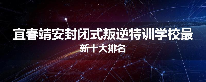 宜春靖安封闭式叛逆特训学校最新十大排名