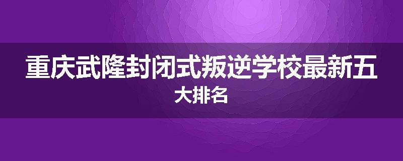 重庆武隆封闭式叛逆学校最新五大排名