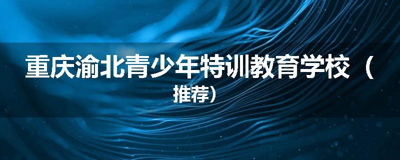 重庆渝北青少年特训教育学校（推荐）