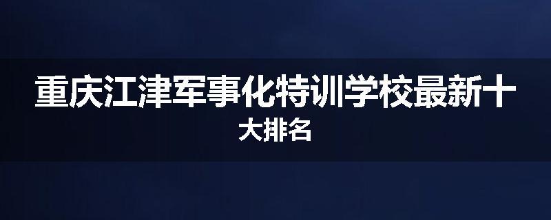 重庆江津军事化特训学校最新十大排名
