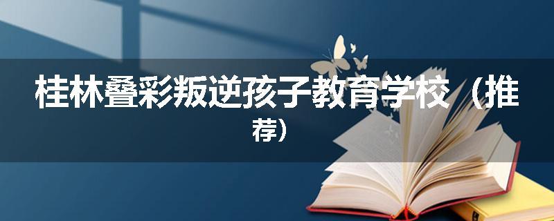 桂林叠彩叛逆孩子教育学校（推荐）