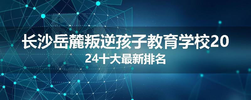 长沙岳麓叛逆孩子教育学校2024十大最新排名