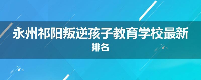 永州祁阳叛逆孩子教育学校最新排名