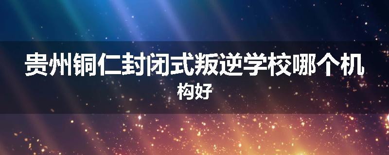 贵州铜仁封闭式叛逆学校哪个机构好